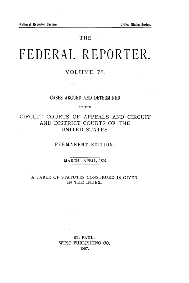 handle is hein.cases/fedrep0078 and id is 1 raw text is: THE
FEDERAL REPORTER.
VOLUME 78.
CASES ARGUED AND DETERMINED
IN TILE
CIRCUIT COURTS OF APPEALS AND CIRCUIT
AND DISTRICT COURTS OF THE
UNITED STATES.

PERMANENT EDITION,
MARCIH-APRIL, 1897.

A TABLE OF

STATUTES CONSTRUED IS GIVEN
IN THE INDEX.

ST. PAUL:
WEST PUBLISHING CO.
1897.

National Reporter System.

United States Series.


