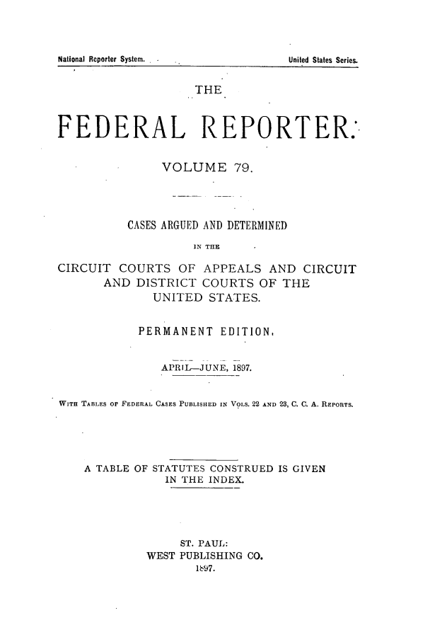handle is hein.cases/fedrep0079 and id is 1 raw text is: THE
FEDERAL REPORTER.
VOLUME 79.
CASES ARGUED AND DETERMINED
IN TIlE
CIRCUIT COURTS OF APPEALS AND CIRCUIT
AND DISTRICT COURTS OF THE
UNITED STATES.
PERMANENT EDITION,
APRIL-JUNE, 1897.
WITH TABLES OF FEDERAL CASES PUBLISHED IN VOLS. 22 AND 23, C. C. A. REPORTS.
A TABLE OF STATUTES CONSTRUED IS GIVEN
IN THE INDEX.
ST. PAUL:
WEST PUBLISHING CO.
1697.

National Reporter System. .

United States Series.


