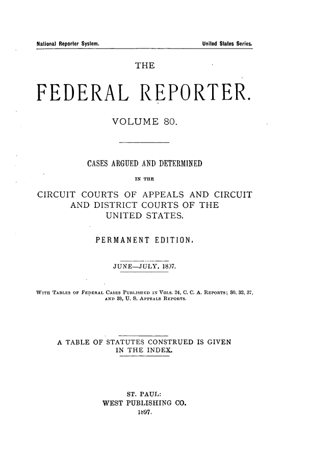 handle is hein.cases/fedrep0080 and id is 1 raw text is: National Reporter System.

THE
FEDERAL REPORTER.
VOLUME 80.
CASES ARGUED AND DETERMINED
I1N THE
CIRCUIT COURTS OF APPEALS AND CIRCUIT
AND DISTRICT COURTS OF THE
UNITED STATES.
PERMANENT EDITION.
JUNE-JULY, 18)7.
WITH TABLES OF FEDERAL CASES PUBI.SH ED IN VoLs. 24, C. C. A. REPORTS; 30, 32, 37,
AND 38, U. S. APPEALS REPORTS.
A TABLE OF STATUTES CONSTRUED IS GIVEN
IN THE INDEX.
ST. PAUL:
WEST PUBLISHING CO.
1697.

United States Series.


