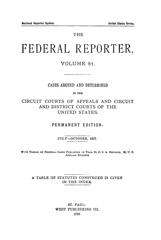 handle is hein.cases/fedrep0081 and id is 1 raw text is: THE
FEDERAL REPORTER.
VOLUME 8I.
CASES ARGUED AND DETERMINED
IN THE
CIRCUIT COURTS OF APPEALS AND CIRCUIT
AND DISTRICT COURTS OF THE
UNITED STATES.
PERMANENT EDITION.
JULY-OCT1O3ER, 1897.
WITH TA1BLES OF FEDERAL CASES PUBLISHED I VOLs. 25, C. C. A. REPORTS; 20, U. S.
APPEALS REPORTS.
A TABLE OF STATUTES CONSTRUED IS GIVEN
IN THE INDEX.
ST. PAUL:
WEST PUBLISHING CO.
1S97.

National Reporter System.

United States Series.


