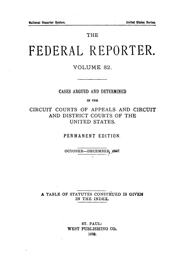 handle is hein.cases/fedrep0082 and id is 1 raw text is: National Reporter System.

THE
F.EDERAL REPORTER.
VOLUME 82.
CASES ARGUED AND DETERMINED
IN TH33
CIRCUIT COURTS OF APPEALS AND CIRCUIT
AND DISTRICT COURTS OF THE
UNITED STATES.
PERMANENT EDITION.
OCTOBER-DECEMBERj IS!.
A TABLE OF STATUTES CONSTRUED IS GIVEf
IN THE INDEX.
ST. PAUL:
WEST PUBLISHING CO.
1898.

United States Series.


