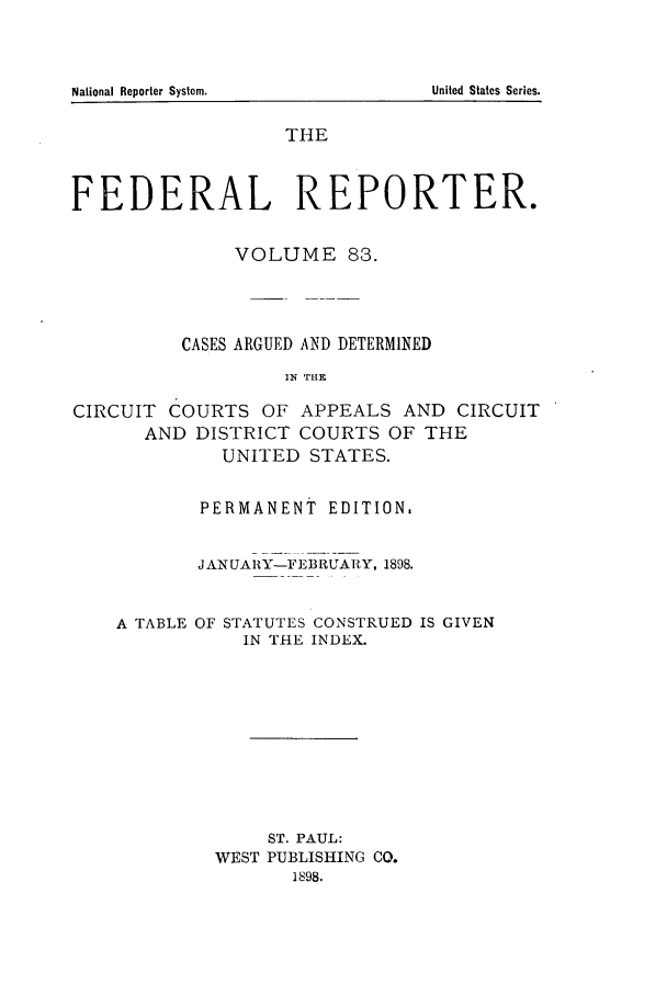 handle is hein.cases/fedrep0083 and id is 1 raw text is: THE
FEDERAL REPORTER.
VOLUME 83.
CASES ARGUED AND DETERMINED
IN THE
CIRCUIT COURTS OF APPEALS AND CIRCUIT
AND DISTRICT COURTS OF THE
UNITED STATES.

PERMANENT EDITION.
JANUAIlY-FEBRUARY, 1898.

A TABLE OF

STATUTES CONSTRUED IS GIVEN
IN THE INDEX.

ST. PAUL:
WEST PUBLISHING CO.
1898.

National Reporter System.

United States Series.


