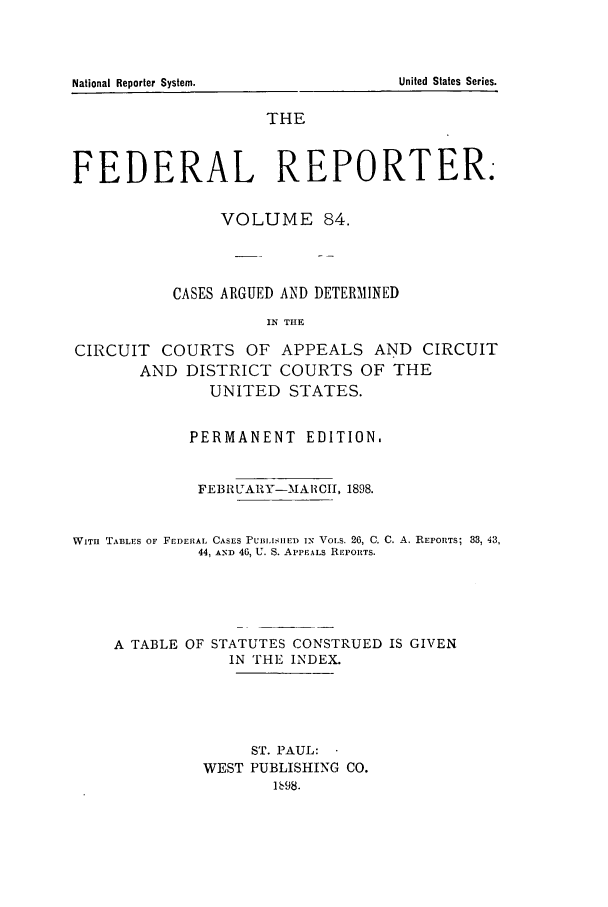 handle is hein.cases/fedrep0084 and id is 1 raw text is: National Reporter System.                                       United States Series.

THE
FEDERAL REPORTER.
VOLUME 84.
CASES ARGUED AND DETERMINED
IN THE
CIRCUIT COURTS OF APPEALS AND CIRCUIT
AND DISTRICT COURTS OF THE
UNITED STATES.

PERMANENT EDITION.
FEBRlUARY-MAlCII, 1898.

WITH TABLES OF FEDERAL CASES PUBILISHED IN VoLS. 26, C. C.
44, AND 46, U. S. APPEALS REPORTS.

A. REPORTS; 33, 43,

A TABLE OF STATUTES CONSTRUED IS GIVEN
IN THE INDEX.
ST. PAUL:
WEST PUBLISHING CO.
1698.

United States Series.

National Reporter System.


