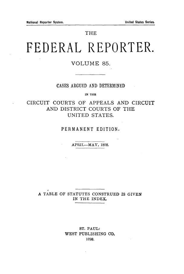 handle is hein.cases/fedrep0085 and id is 1 raw text is: THE
FEDERAL REPORTER.
VOLUME 85.
CASES ARGUED AND DETERMINED
IN THE
CIRCUIT COURTS OF APPEALS AND CIRCUIT
AND DISTRICT COURTS OF THE
UNITED STATES.
PERMANENT EDITION.
APRIL-MAY, 1898.
A TABLE OF STATUTES CONSTRUED IS GIVEN
IN THE INDEX.
ST. PAUL:
WEST PUBLISHING CO.
1898.

National Reporter System.

United States Series.


