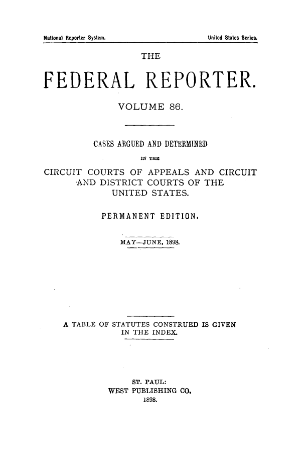 handle is hein.cases/fedrep0086 and id is 1 raw text is: National Reporter System.

THE
FEDERAL REPORTER.
VOLUME 86.
CASES ARGUED AND DETERMINED
IN~ THE
CIRCUIT COURTS OF APPEALS AND CIRCUIT
AND DISTRICT COURTS OF THE
UNITED STATES.
PERMANENT EDITION.
MAY-JUNE, 1898.
A TABLE OF STATUTES CONSTRUED IS GIVEN
IN THE INDEX.
ST. PAUL:
WEST PUBLISHING CO.
1898.

United States Series.


