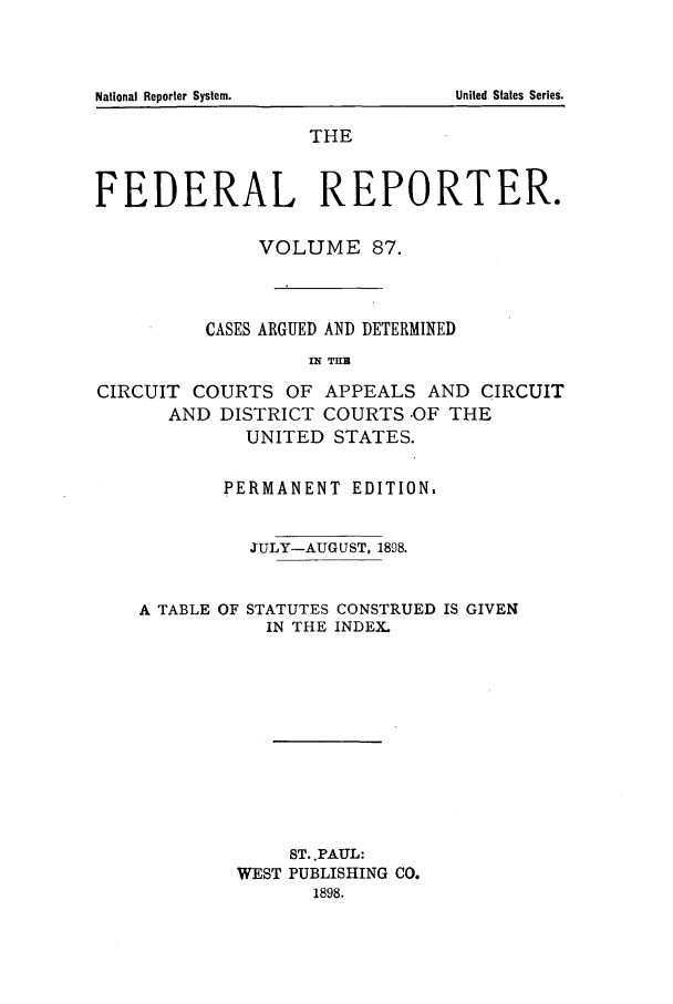 handle is hein.cases/fedrep0087 and id is 1 raw text is: THE
FEDERAL REPORTER.
VOLUME 87.
CASES ARGUED AND DETERMINED
IN TH
CIRCUIT COURTS OF APPEALS AND CIRCUIT

AND DISTRICT COURTS -OF
UNITED STATES.
PERMANENT EDITION.

THE

JULY-AUGUST, 1898.

A TABLE OF

STATUTES CONSTRUED IS GIVEN
IN THE INDEX.

ST.,PAUL:
WEST PUBLISHING CO.
1898.

National Reporter System.

United States Series.


