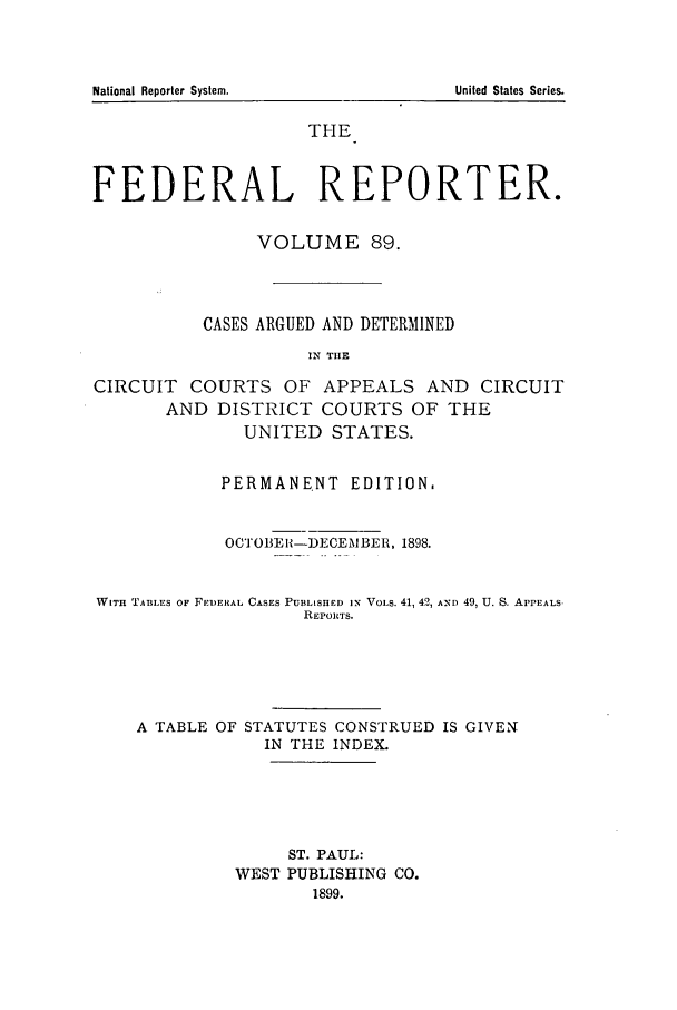 handle is hein.cases/fedrep0089 and id is 1 raw text is: THE
FEDERAL REPORTER.
VOLUME 89.
CASES ARGUED AND DETERMINED
IN THE
CIRCUIT COURTS OF APPEALS AND CIRCUIT
AND DISTRICT COURTS OF THE
UNITED STATES.
PERMANENT EDITION.
OCTOBEH-DECEMBER, 1898.
WITH TABLES OF FiDERAL CASES PUBLISHED IN VOLS. 41, 42, AND 49, U. S. APPEALS
REPORTS.
A TABLE OF STATUTES CONSTRUED IS GIVEN
IN THE INDEX.
ST. PAUL:
WEST PUBLISHING CO.
1899.

National Reporter System.

United States Series.


