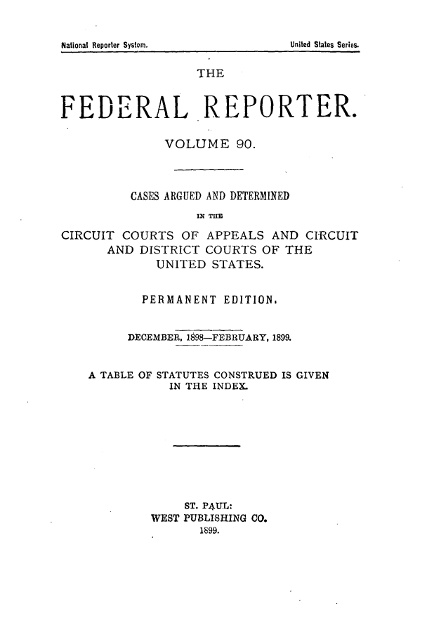 handle is hein.cases/fedrep0090 and id is 1 raw text is: National Reporter Systom.

THE
FEDERAL REPORTER.
VOLUME 90.
CASES ARGUED AND DETERMINED
IN THE
CIRCUIT COURTS OF APPEALS AND CIRCUIT
AND DISTRICT COURTS OF THE
UNITED STATES.
PERMANENT EDITION,
DECEMBER, 1898-FEBRUARY, 1899.
A TABLE OF STATUTES CONSTRUED IS GIVEN
IN THE INDEX.
ST. PAUL:
WEST PUBLISHING CO.
1899.

United States Series.


