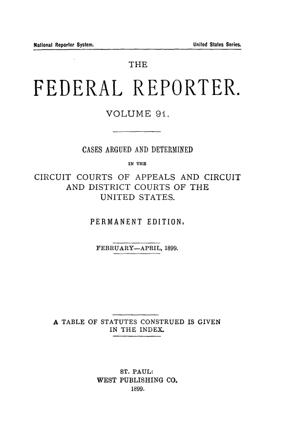 handle is hein.cases/fedrep0091 and id is 1 raw text is: THE
FEDERAL REPORTER.
VOLUME 91.
CASES ARGUED AND DETERMINED
IN THE
CIRCUIT COURTS OF APPEALS AND CIRCUIT
AND DISTRICT COURTS OF THE
UNITED STATES.
PERMANENT EDITION.
FEBRUARY-APRIL, 1899.
A TABLE OF STATUTES CONSTRUED IS GIVEN
IN THE INDEX.
ST. PAUL:
WEST PUBLISHING CO.
1899.

National Reporter System.

United States Series.


