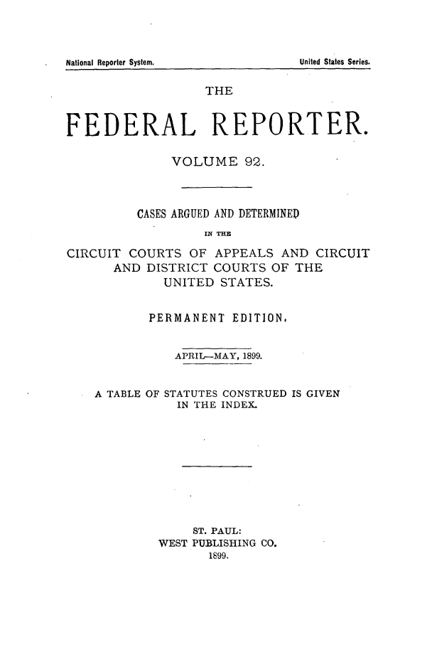 handle is hein.cases/fedrep0092 and id is 1 raw text is: National Reporter System.

THE
FEDERAL REPORTER.
VOLUME 92.
CASES ARGUED AND DETERMINED
IiN THE
CIRCUIT COURTS OF APPEALS AND CIRCUIT
AND DISTRICT COURTS OF THE
UNITED STATES.
PERMANENT EDITION.
APRIL-MAY, 1899.
A TABLE OF STATUTES CONSTRUED IS GIVEN
IN THE INDEX.
ST. PAUL:
WEST PUBLISHING CO.
1899.

United States Series.


