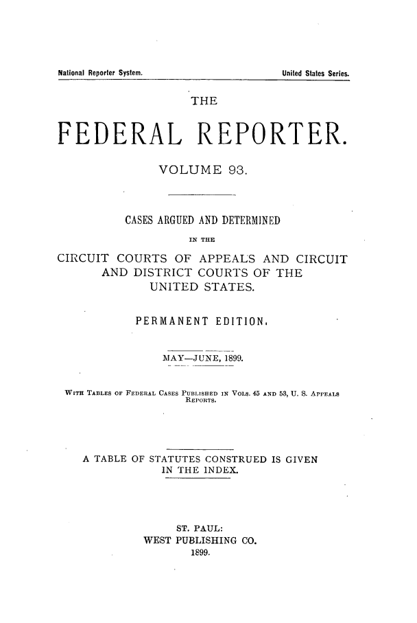 handle is hein.cases/fedrep0093 and id is 1 raw text is: National Reporter System.

THE
FEDERAL REPORTER.
VOLUME 93.
CASES ARGUED AND DETERMINED
IN THE
CIRCUIT COURTS OF APPEALS AND CIRCUIT
AND DISTRICT COURTS OF THE
UNITED STATES.
PERMANENT EDITION.
MAY-JUNE, 1899.
WITH TABLES OF FEDERAL CASES PUBLISHED IN VOLS. 45 AND 53, U. S. APPEALS
REPORTS.
A TABLE OF STATUTES CONSTRUED IS GIVEN
IN THE INDEX.
ST. PAUL:
WEST PUBLISHING CO.
1899.

United States Series.


