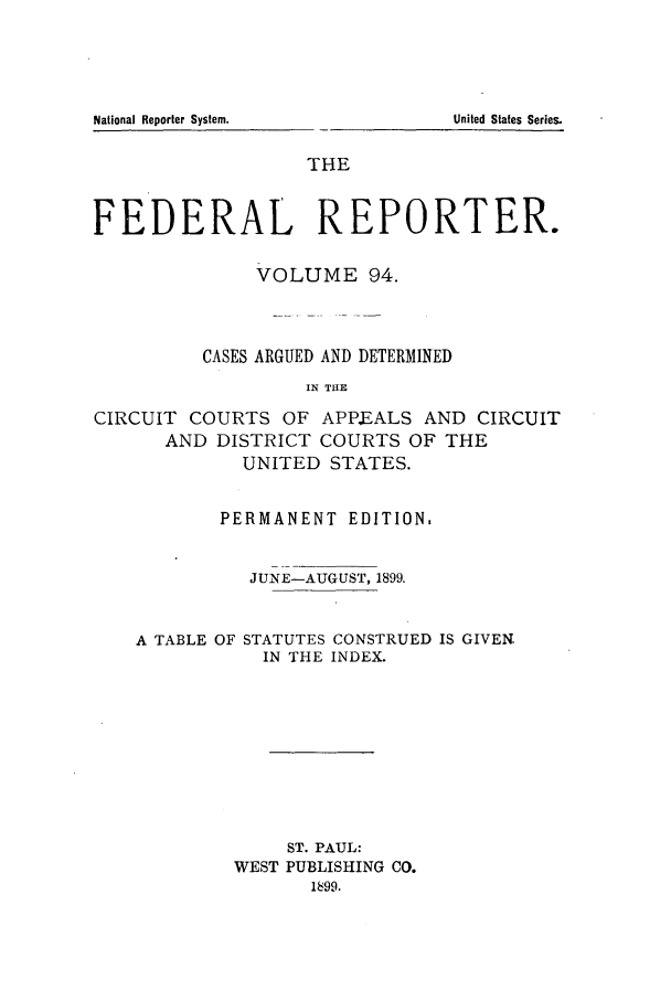 handle is hein.cases/fedrep0094 and id is 1 raw text is: National Reporter System.

THE
FEDERAL REPORTER.
VOLUME 94.
CASES ARGUED AND DETERMINED
IN THE
CIRCUIT COURTS OF APPEALS AND CIRCUIT
AND DISTRICT COURTS OF THE
UNITED STATES.

PERMANENT EDITION.
JUNE-AUGUST, 1899.

A TABLE OF

STATUTES CONSTRUED IS GIVEN.
IN THE INDEX.

ST. PAUL:
WEST PUBLISHING CO.
1899.

United States Series.


