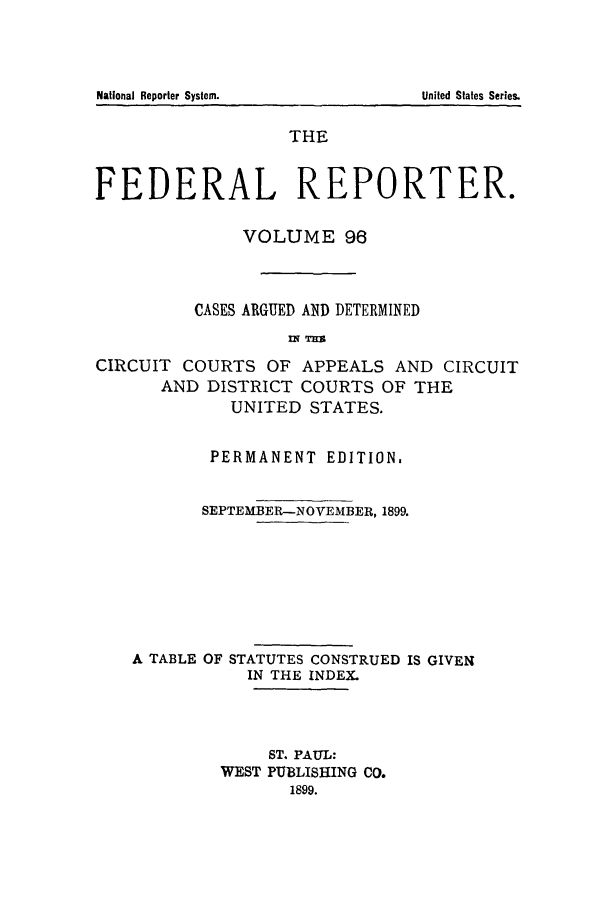 handle is hein.cases/fedrep0096 and id is 1 raw text is: National Reporter System.

THE
FEDERAL REPORTER.
VOLUME 96
CASES ARGUED AND DETERMINED
CIRCUIT COURTS OF APPEALS AND CIRCUIT
AND DISTRICT COURTS OF THE
UNITED STATES.
PERMANENT EDITION.
SEPTEMBER-NOVEMBER, 1899.
A TABLE OF STATUTES CONSTRUED IS GIVEN
IN THE INDEX.
ST. PAUL:
WEST PUBLISHING CO.
1899.

United States Series.


