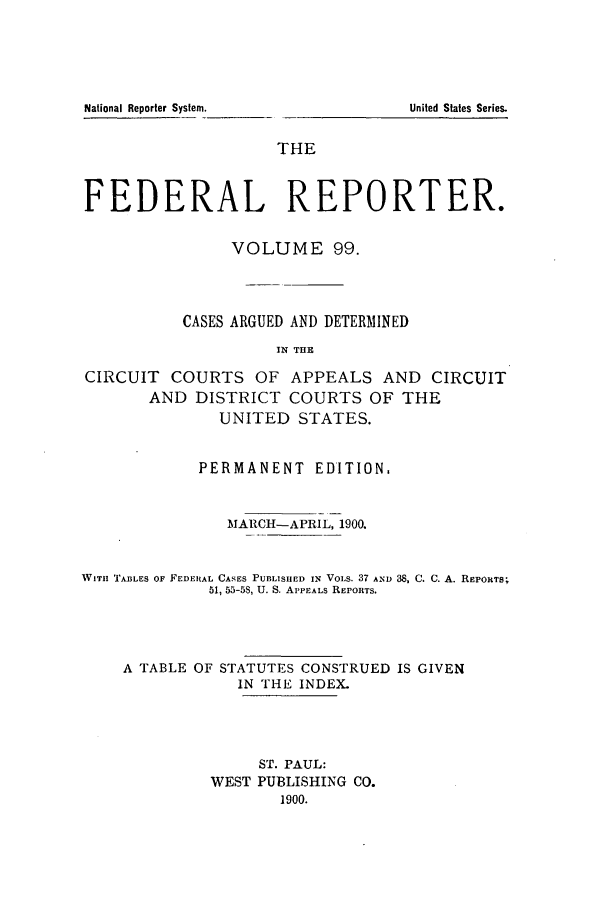handle is hein.cases/fedrep0099 and id is 1 raw text is: United States Series.

THE
FEDERAL REPORTER.
VOLUME 99.
CASES ARGUED AND DETERMINED
IN THE
CIRCUIT COURTS OF APPEALS AND CIRCUIT
AND DISTRICT COURTS OF THE
UNITED STATES.
PERMANENT EDITION.
MARCH-APRIL, 1900.
WITH TAILES OF FEDERAL CASES PUBLISHED IN VOLS. 37 AND 3S, C. C. A. REPORTS;
51, 55-5S, U. S. APPEALS REPORTS.
A TABLE OF STATUTES CONSTRUED IS GIVEN
IN THE INDEX.
ST. PAUL:
WEST PUBLISHING CO.
1900.

National Reporter System.


