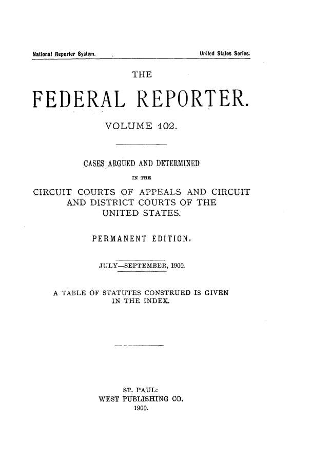 handle is hein.cases/fedrep0102 and id is 1 raw text is: THE
FEDERAL REPORTER.
VOLUME 402.
CASES ARGUED AND DETERMINED
IN THE
CIRCUIT COURTS OF APPEALS AND CIRCUIT
AND DISTRICT COURTS OF THE
UNITED STATES.
PERMANENT EDITION.
JULY-SEPTEMBER, 1900.
A TABLE OF STATUTES CONSTRUED IS GIVEN
IN THE INDEX.
ST. PAUL:
WEST PUBLISHING CO.
1900.

National Reporter System.

United States Series.


