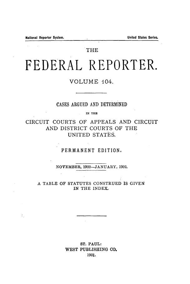 handle is hein.cases/fedrep0104 and id is 1 raw text is: National Reporter System.

THE
FEDERAL REPORTER.
VOLUME 104.
CASES ARGUED AND DETERMINED
IN THE
CIRCUIT COURTS OF APPEALS AND CIRCUIT
AND DISTRICT COURTS OF THE
UNITED STATES.
PERMANENT EDITION.
NOVEMBER, 1900-JANUARY, 1901.
A TABLE OF STATUTES CONSTRUED IS GIVEN
IN THE INDEX.
ST. PAUL:
WEST PUBLISHING CO.
1901.

United States Series.


