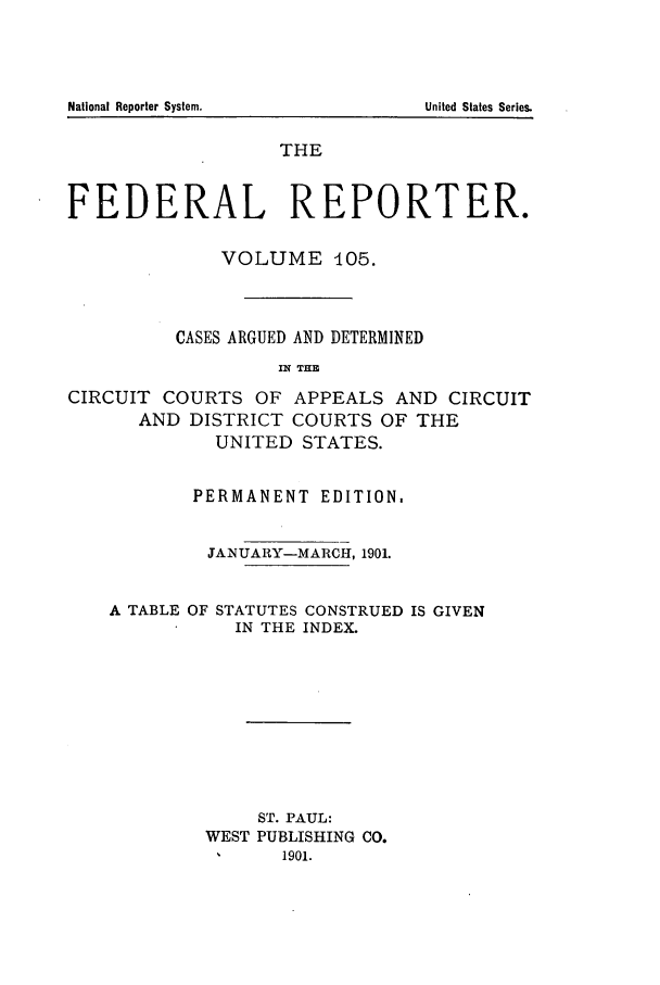 handle is hein.cases/fedrep0105 and id is 1 raw text is: National Reporter System.

THE
FEDERAL REPORTER.
VOLUME 405.
CASES ARGUED AND DETERMINED
IN THE
CIRCUIT COURTS OF APPEALS AND CIRCUIT
AND DISTRICT COURTS OF THE
UNITED STATES.
PERMANENT EDITION,
.JANUARY-MARCH, 1901.
A TABLE OF STATUTES CONSTRUED IS GIVEN
IN THE INDEX.
ST. PAUL:
WEST PUBLISHING CO.
1    1901.

United States Series.


