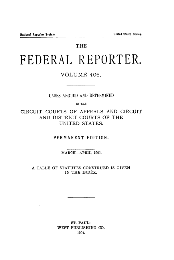 handle is hein.cases/fedrep0106 and id is 1 raw text is: THE
FEDERAL REPORTER.
VOLUME 106.
CASES ARGUED AND DETERMINED
IN~ THA
CIRCUIT COURTS OF APPEALS AND CIRCUIT
AND DISTRICT COURTS OF THE
UNITED STATES.
PERMANENT EDITION.
MARCH-APRIL, 1901.
A TABLE OF STATUTES CONSTRUED IS GIVEN
IN THE INDlXC.
ST. PAUL:
WEST PUBLISHING CO.
1901.

United States Series.

National Reporter System.


