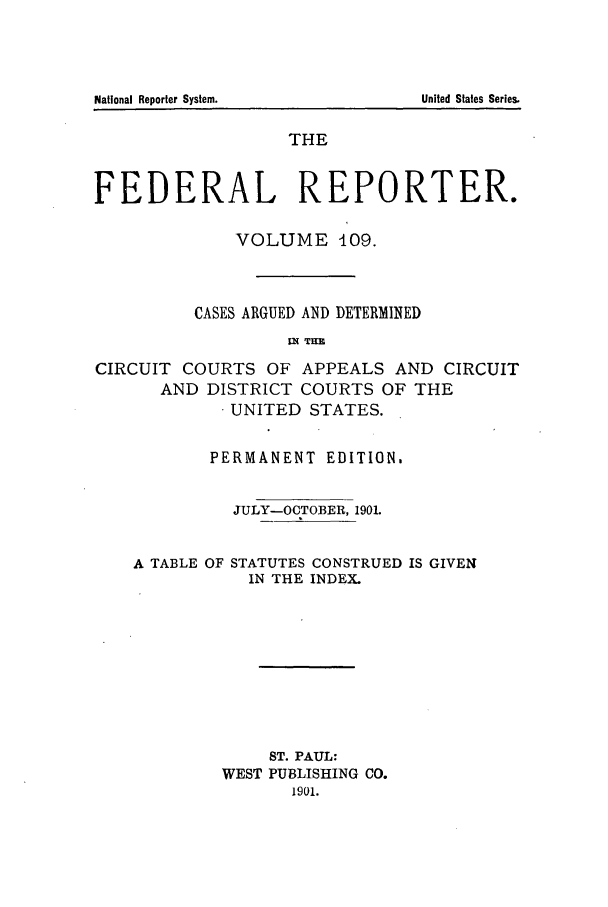 handle is hein.cases/fedrep0109 and id is 1 raw text is: THE
FEDERAL REPORTER.
VOLUME 409.
CASES ARGUED AND DETERMINED
I2N TIM
CIRCUIT COURTS OF APPEALS AND CIRCUIT
AND DISTRICT COURTS OF THE
.UNITED STATES.
PERMANENT EDITION.
JULY-OCTOBER, 1901.

A TABLE OF

STATUTES CONSTRUED IS GIVEN
IN THE INDEX.

ST. PAUL:
WEST PUBLISHING CO.
1901.

National Reporter System.

United States Series.


