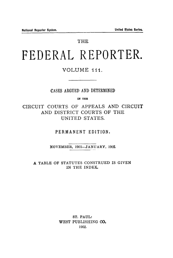 handle is hein.cases/fedrep0111 and id is 1 raw text is: THE
FEDERAL REPORTER.
VOLUME -114.
CASES ARGUED AND DETERMINED
IU THE
CIRCUIT COURTS OF APPEALS AND CIRCUIT
AND DISTRICT COURTS OF THE
UNITED STATES.

PERMANENT EDITION,
NOVEMBER, 1901-JANUARY, 1902.

A TABLE OF

STATUTES CONSTRUED IS GIVEN
IN THE INDEX.

ST. PAUL:
WEST PUBLISHING CO.
1902.

National Reporter System.

United States Series.


