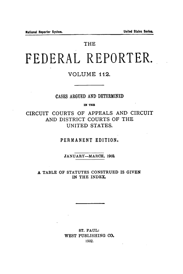 handle is hein.cases/fedrep0112 and id is 1 raw text is: THE
FEDERAL REPORTER.
VOLUME 112.
CASES ARGUED AND DETERMINED
IN THE
CIRCUIT COURTS OF APPEALS AND CIRCUIT
AND DISTRICT COURTS OF THE
UNITED STATES.
PERMANENT EDITION.
JANUARY-MARCH, 1902.
A TABLE OF STATUTES CONSTRUED IS GIVEN
IN THE INDEX.
ST. PAUL:
WEST PUBLISHING CO.
1902.

National Reporter System

United States Series&


