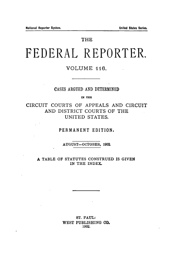 handle is hein.cases/fedrep0116 and id is 1 raw text is: ï»¿THE
FEDERAL REPORTER.
VOLUME 116.
CASES ARGUED AND DETERMINED
IN THE
CIRCUIT COURTS OF APPEALS AND CIRCUIT
AND DISTRICT COURTS OF THE
UNITED STATES.
PERMANENT EDITION,
AUGUST-OCTOBER, 1902.

A TABLE OF

STATUTES CONSTRUED IS GIVEN
IN THE INDEX.

ST. PAUL:
WEST PUBLISHING CO.
1902.

National Reporter System.

United States Series.


