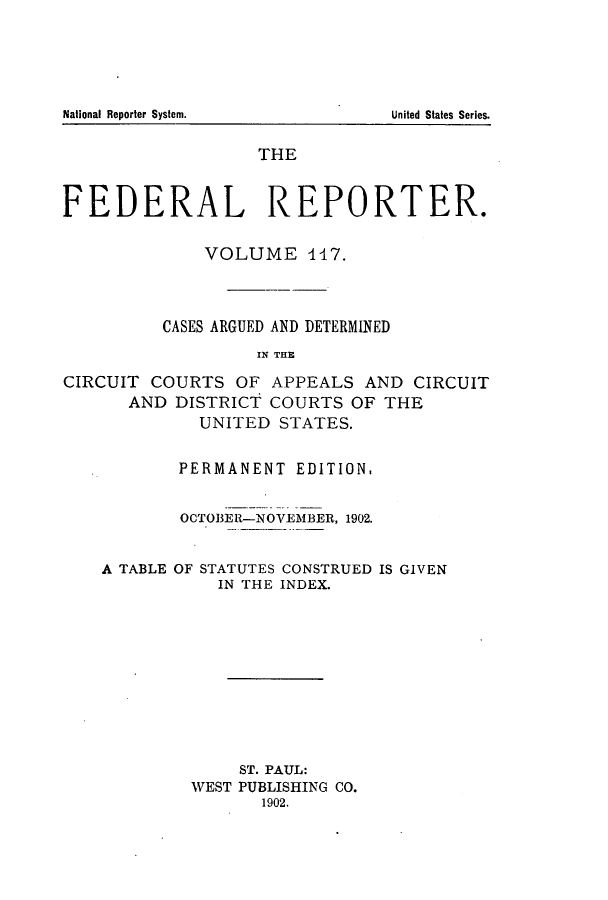handle is hein.cases/fedrep0117 and id is 1 raw text is: ï»¿National Reporter System.

THE
FEDERAL REPORTER.
VOLUME 117.
CASES ARGUED AND DETERMINED
IN THE
CIRCUIT COURTS OF APPEALS AND CIRCUIT
AND DISTRICT COURTS OF THE
UNITED STATES.
PERMANENT EDITION,
OCTOBER-NOVEMBER, 1902.
A TABLE OF STATUTES CONSTRUED IS GIVEN
IN THE INDEX.
ST. PAUL:
WEST PUBLISHING CO.
1902.

United States Series.


