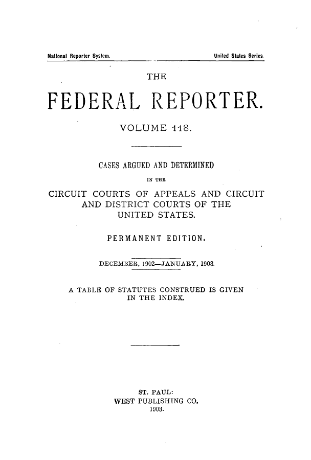 handle is hein.cases/fedrep0118 and id is 1 raw text is: ï»¿National Reporter System.

THE
FEDERAL REPORTER.
VOLUME 448.
CASES ARGUED AND DETERMINED
IN THE
CIRCUIT COURTS OF APPEALS AND CIRCUIT
AND DISTRICT COURTS OF THE
UNITED STATES.
PERMANENT EDITION.
DECEMBER, 1902-JANUARY, 1903.
A TABLE OF STATUTES CONSTRUED IS GIVEN
IN THE INDEX.
ST. PAUL:
WEST PUBLISHING CO.
1903.

United States Series.


