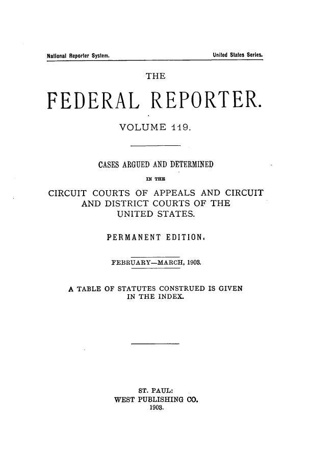 handle is hein.cases/fedrep0119 and id is 1 raw text is: ï»¿United States Series.

National Reporter System.

THE
FEDERAL REPORTER.
VOLUME 449.
CASES ARGUED AND DETERMINED
m( THE
CIRCUIT COURTS OF APPEALS AND CIRCUIT
AND DISTRICT COURTS OF THE
UNITED STATES.
PERMANENT EDITION.
FEBRUARY-MARCH, 1903.
A TABLE OF STATUTES CONSTRUED IS GIVEN
IN THE INDEX.
ST. PAUL:
WEST PUBLISHING 00.
1903.


