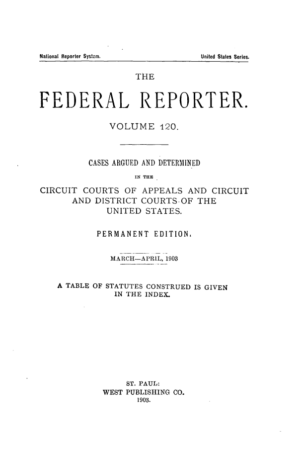 handle is hein.cases/fedrep0120 and id is 1 raw text is: THE
FEDERAL REPORTER.
VOLUME 120.
CASES ARGUED AND DETERMINED
IN THE
CIRCUIT COURTS OF APPEALS AND CIRCUIT
AND DISTRICT COURTS.OF THE
UNITED STATES.
PERMANENT EDITION.
MARCH-APRIL, 1903
A TABLE OF STATUTES CONSTRUED IS GIVEN
IN THE INDEX.
ST. PAUL:
WEST PUBLISHING CO.
1903.

National Reporter Systern.

United States Series.


