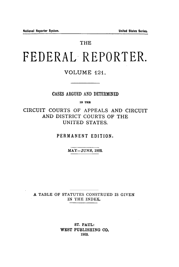 handle is hein.cases/fedrep0121 and id is 1 raw text is: THE
FEDERAL REPORTER.
VOLUME 124.
CASES ARGUED AND DETERMINED
IN THB
CIRCUIT COURTS OF APPEALS AND CIRCUIT
AND DISTRICT COURTS OF THE
UNITED STATES.
PERMANENT EDITION.
MAY-JUNE, 1903.
A TABLE OF STATUTES CONSTRUED IS GIVEN
IN THE INDEX.
ST. PAUL:
WEST PUBLISHING CO.
1903.

National Reporter System.

United States Series.


