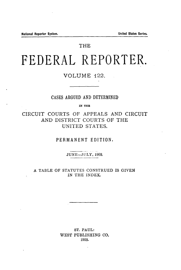 handle is hein.cases/fedrep0122 and id is 1 raw text is: THE
FEDERAL REPORTER.
VOLUME -122.
CASES ARGUED AND DETERMINED
IN THE
CIRCUIT COURTS OF APPEALS AND CIRCUIT
AND DISTRICT COURTS OF THE
UNITED STATES.

PERMANENT EDITION.
JUNE-JULY, 1903.

A TABLE OF

STATUTES CONSTRUED IS GIVEN
IN THE INDEX.

ST. PAUL:
WEST PUBLISHING CO.
1903.

National Reporter System.

United States Series.


