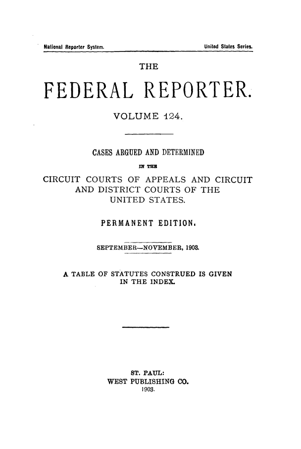 handle is hein.cases/fedrep0124 and id is 1 raw text is: National Reporter System.                                         United States Series.

THE
FEDERAL REPORTER.
VOLUME 124.
CASES ARGUED AND DETERMINED
Ur T=
CIRCUIT COURTS OF APPEALS AND CIRCUIT
AND DISTRICT COURTS OF THE
UNITED STATES.
PERMANENT EDITION.
SEPTEMBER-NOVEMBER, 1903.
A TABLE OF STATUTES CONSTRUED IS GIVEN
IN THE INDEX.
ST. PAUL:
WEST PUBLISHING CO.
1903.

National Reporter System.

United States Series.


