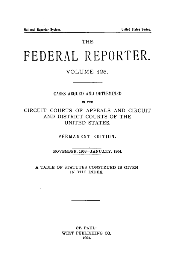 handle is hein.cases/fedrep0125 and id is 1 raw text is: National Reporter System.

THE
FEDERAL REPORTER.
VOLUME 425.
CASES ARGUED AND DETERMINED
IN THE
CIRCUIT COURTS OF APPEALS AND CIRCUIT
AND DISTRICT COURTS OF THE
UNITED STATES.
PERMANENT EDITION,
NOVEMBER, 1903-JANUARY, 1904.

A TABLE OF

STATUTES CONSTRUED IS GIVEN
IN THE INDEX.

ST. PAUL:
WEST PUBLISHING CO.
1904.

United States Series.


