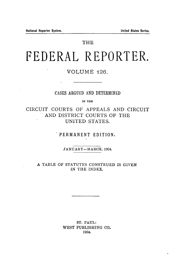 handle is hein.cases/fedrep0126 and id is 1 raw text is: THE
FEDERAL REPORTER.
VOLUME 426.
CASES ARGUED AND DETERMINED
IN THE
CIRCUIT COURTS OF APPEALS AND CIRCUIT
AND DISTRICT COURTS OF THE
UNITED STATES.
PERMANENT EDITION.
JANUARY-MARCH, 1904.
A TABLE OF STATUTES CONSTRUED IS GIVEN
IN THE INDEX.
ST. PAUL:
WEST PUBLISHING CO.
1904.

National Reporter System.

United States Series.


