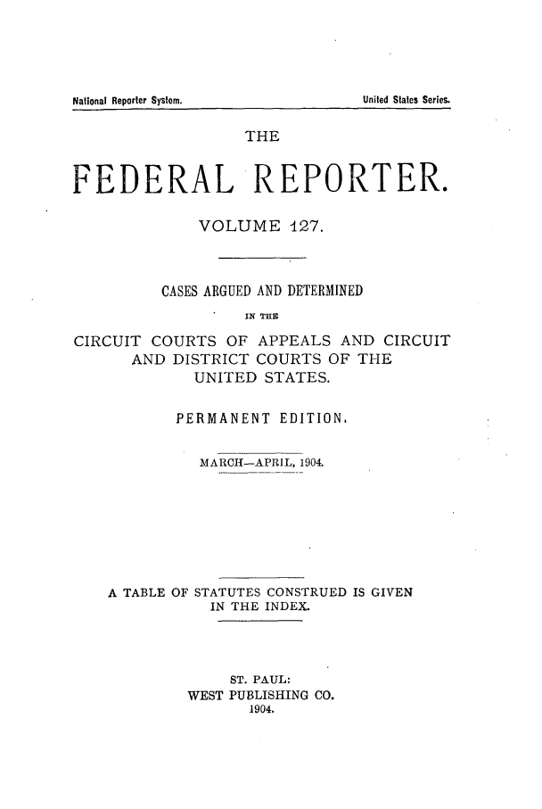 handle is hein.cases/fedrep0127 and id is 1 raw text is: THE
FEDERAL REPORTER.
VOLUME 127.
CASES ARGUED AND DETERMINED
IN THE
CIRCUIT COURTS OF APPEALS AND CIRCUIT
AND DISTRICT COURTS OF THE
UNITED STATES.
PERMANENT EDITION.
MARCH-APRIL, 1904.
A TABLE OF STATUTES CONSTRUED IS GIVEN
IN THE INDEX.
ST. PAUL:
WEST PUBLISHING CO.
1904.

National Reporter System.

United States Series.



