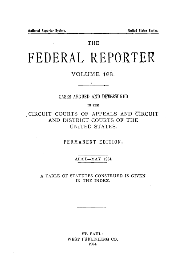 handle is hein.cases/fedrep0128 and id is 1 raw text is: THE
FEDERAL REPORTER
VOLUME IP8.
CASES ARGUED AND DE EMNED
IN THE
CIRCUIT COURTS OF APPEALS AND CIRCUIT
AND DISTRICT COURTS OF THE
UNITED STATES.
PERMANENT EDITION,
APRIL-MAY 1904.
A TABLE OF STATUTES CONSTRUED IS GIVEN
IN THE INDEX.
ST. PAUL:
WEST PUBLISHING CO.
1904.

National Reporter System.

United States Series.



