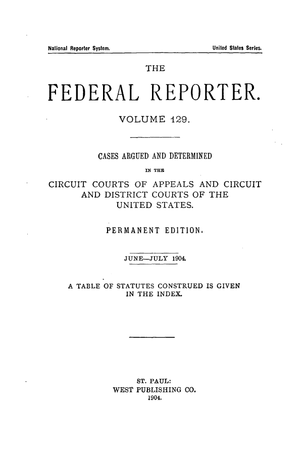 handle is hein.cases/fedrep0129 and id is 1 raw text is: THE
FEDERAL REPORTER.
VOLUME 129.
CASES ARGUED AND DETERMINED
119 THE
CIRCUIT COURTS OF APPEALS AND CIRCUIT
AND DISTRICT COURTS OF THE
UNITED STATES.
PERMANENT EDITION.
JUNE-JULY 1904.
A TABLE OF STATUTES CONSTRUED IS GIVEN
IN THE INDEX.
ST. PAUL:
WEST PUBLISHING CO.
1904.

United States Series.

National Reporter System.


