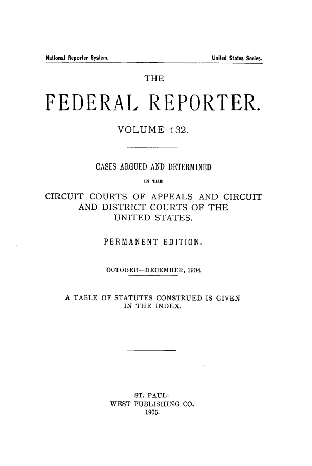 handle is hein.cases/fedrep0132 and id is 1 raw text is: THE
FEDERAL REPORTER.
VOLUME 132.
CASES ARGUED AND DETERMINED
IN THE
CIRCUIT COURTS OF APPEALS AND CIRCUIT
AND DISTRICT COURTS OF THE
UNITED STATES.
PERMANENT EDITION.
OCTOBER-DECEMBER, 1904.
A TABLE OF STATUTES CONSTRUED IS GIVEN
IN THE INDEX.

ST. PAUL:
WEST PUBLISHING CO.
1905.

National Reporter System.

United States Series.



