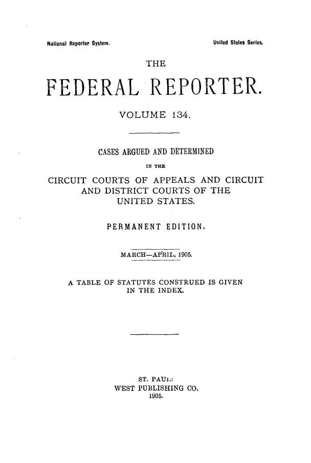 handle is hein.cases/fedrep0134 and id is 1 raw text is: National Reporter System.

THE
FEDERAL REPORTER.
VOLUME 134.
CASES ARGUED AND DETERMINED
IN TE
CIRCUIT COURTS OF APPEALS AND CIRCUIT
AND DISTRICT COURTS OF THE
UNITED STATES.
PERMANENT EDITION.
MARCH-APRIL, 1905.
A TABLE OF STATUTES CONSTRUED IS GIVEN
IN THE INDEX.
ST. PAUL:
WEST PUBLISHING CO.
1905.

United States Series.


