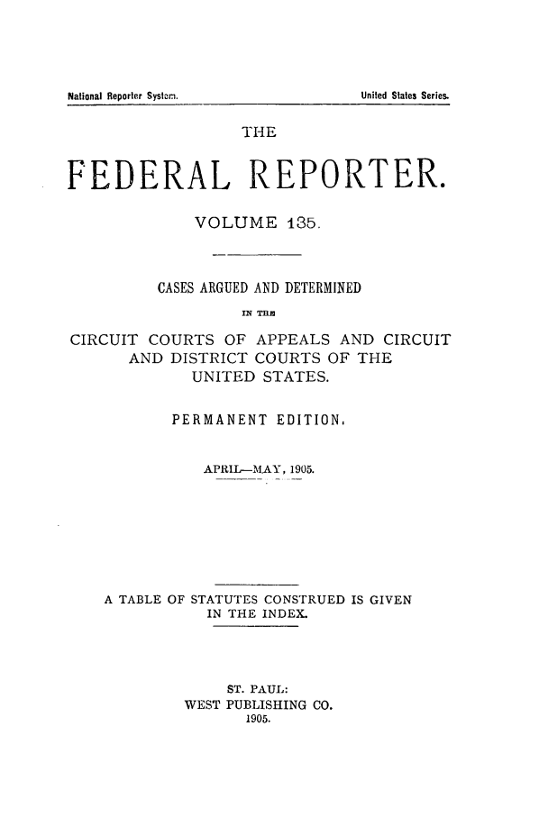 handle is hein.cases/fedrep0135 and id is 1 raw text is: National Reporter Systa.m.

THE
FEDERAL REPORTER.
VOLUME 185.
CASES ARGUED AND DETERMINED
CIRCUIT COURTS OF APPEALS AND CIRCUIT
AND DISTRICT COURTS OF THE
UNITED STATES.
PERMANENT EDITION,
APRIL-MAY, 1905.
A TABLE OF STATUTES CONSTRUED IS GIVEN
IN THE INDEX.
ST. PAUL:
WEST PUBLISHING CO.
1905.

United States Series.


