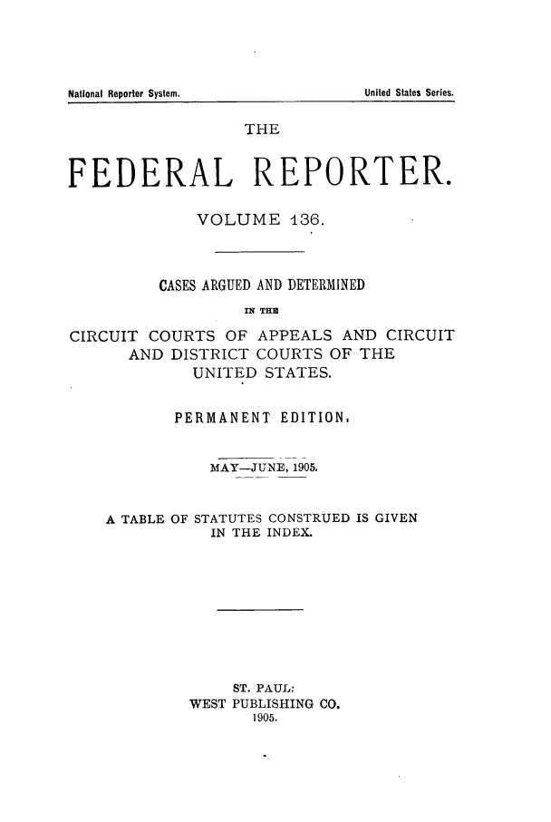 handle is hein.cases/fedrep0136 and id is 1 raw text is: THE
FEDERAL REPORTER.
VOLUME 136.
CASES ARGUED AND DETERMINED
i THR
CIRCUIT COURTS OF APPEALS AND CIRCUIT
AND DISTRICT COURTS OF THE
UNITED STATES.
PERMANENT EDITION.
MAY-JUNE, 1905.
A TABLE OF STATUTES CONSTRUED IS GIVEN
IN THE INDEX.
ST. PAUL;
WEST PUBLISHING CO.
1905.

National Reporter System.

United States Series.


