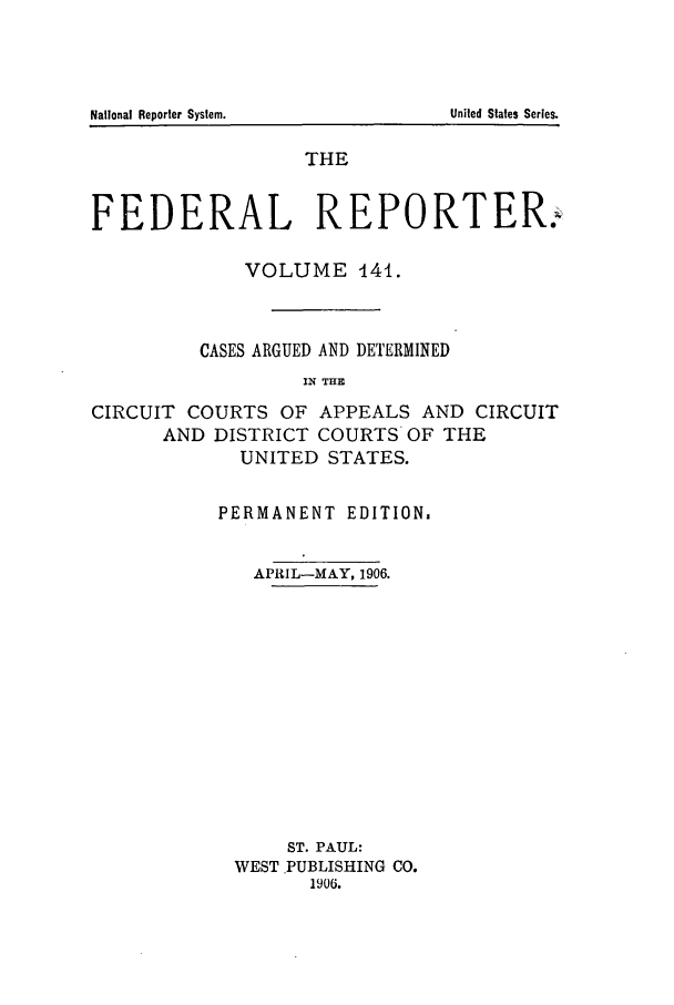 handle is hein.cases/fedrep0141 and id is 1 raw text is: THE
FEDERAL REPORTER:
VOLUME 14.
CASES ARGUED AND DETERMINED
IN THE
CIRCUIT COURTS OF APPEALS AND CIRCUIT
AND DISTRICT COURTS OF THE
UNITED STATES.

PERMANENT EDITION.
APRIL-MAY, 1906.
ST. PAUL:
WEST PUBLISHING CO.
1906.

National Reporter System.

United States Series.


