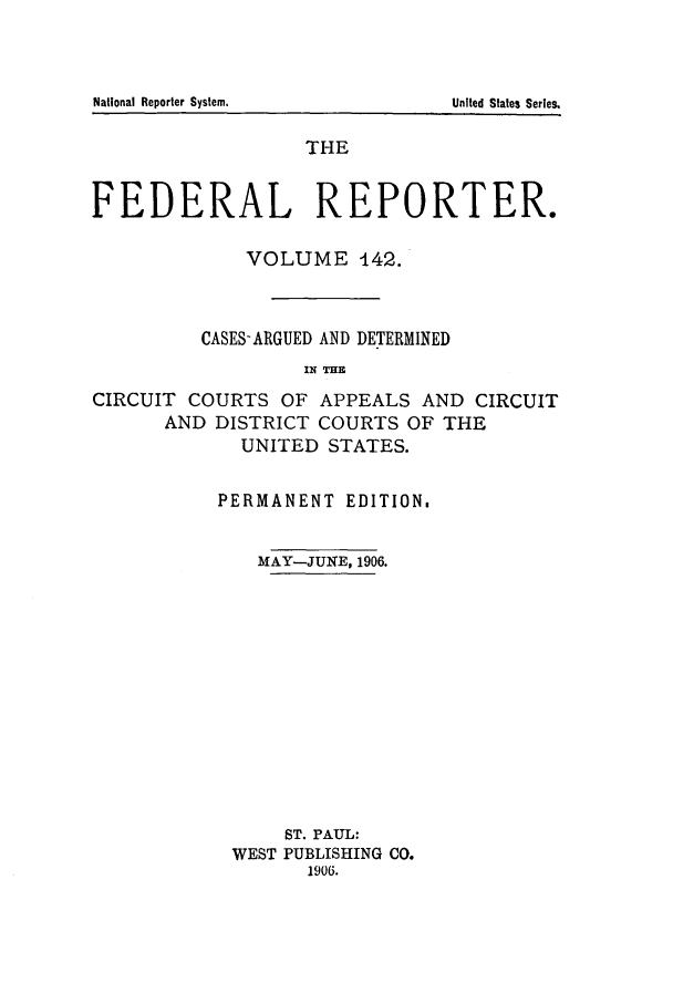 handle is hein.cases/fedrep0142 and id is 1 raw text is: THE
FEDERAL REPORTER.
VOLUME 142.
CASES-ARGUED AND DETERMINED
IN TH
CIRCUIT COURTS OF APPEALS AND CIRCUIT
AND DISTRICT COURTS OF THE
UNITED STATES.

PERMANENT EDITION.
MAY-JUNE, 1906.
ST. PAUL:
WEST PUBLISHING CO.
1906.

National Reporter System.

United States Series.


