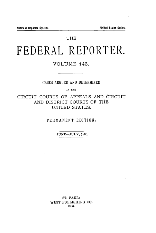 handle is hein.cases/fedrep0143 and id is 1 raw text is: THE
FEDERAL REPORTER.
VOLUME 143.
CASES ARGUED AND DETERMINED
IN THE
CIRCUIT COURTS OF APPEALS AND CIRCUIT
AND DISTRICT COURTS OF THE
UNITED STATES.

PERMANENT EDITION.
JUNIE-JULY, 1906.
ST. PAUL:
WEST PUBLISHING CO.
1906.

National Reporter System.

United States Series.


