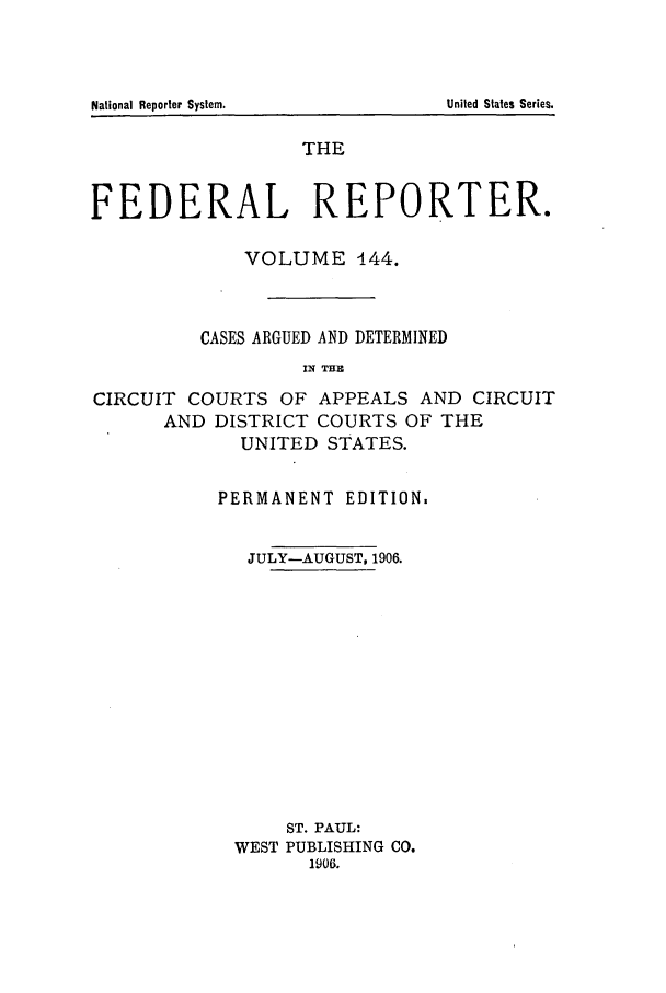 handle is hein.cases/fedrep0144 and id is 1 raw text is: National Reporter System.

THE
FEDERAL REPORTER.
VOLUME 444.
CASES ARGUED AND DETERMINED
IN =11
CIRCUIT COURTS OF APPEALS AND CIRCUIT
AND DISTRICT COURTS OF THE
UNITED STATES.

PERMANENT EDITION.
JULY-AUGUST, 1906.
ST. PAUL:
WEST PUBLISHING CO.
1906.

United States Series.


