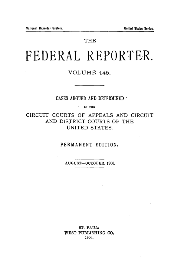 handle is hein.cases/fedrep0145 and id is 1 raw text is: THE
FEDERAL REPORTER.
VOLUME 145.
CASES ARGUED AND DETERMINED
IN THE
CIRCUIT COURTS OF APPEALS AND CIRCUIT
AND DISTRICT COURTS OF THE
UNITED STATES.

PERMANENT EDITION.
AUGUST-OCTOBER, 1906.
ST. PAUL:
WEST PUBLISHING CO.
1906.

National Reporter System.

United States Series.


