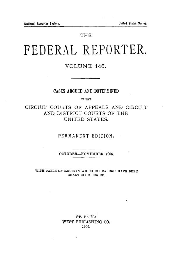 handle is hein.cases/fedrep0146 and id is 1 raw text is: National Reporter System.                                       United Slates Series.

THE
FEDERAL REPORTER.
VOLUME 146.
CASES ARGUED AND DETERMINED
IN THE
CIRCUIT COURTS OF APPEALS AND CIRCUIT
AND DISTRICT COURTS OF THE
UNITED STATES.
PERMANENT EDITION.
OCTOBER-NOVEMBER, 1906.
WITH TABLE OF CASES IN WHICH REHEARINGS HAVE BEEN
GRANTED OR DENIED.
ST. PAUL:
WEST PUBLISHING CO.
1906.

National Reporter System.

United States Series.


