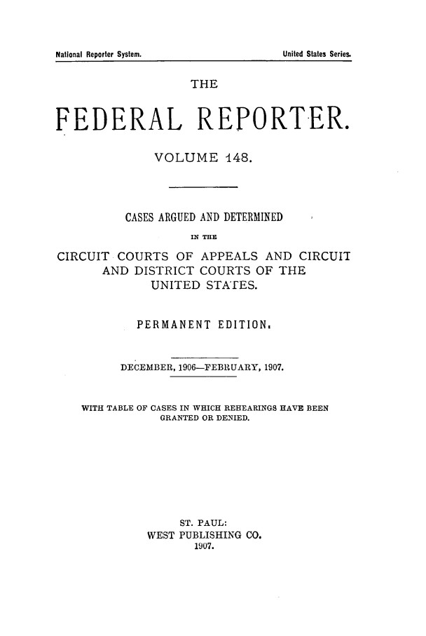 handle is hein.cases/fedrep0148 and id is 1 raw text is: National Reporter System.

THE
FEDERAL REPORTER.
VOLUME 448.
CASES ARGUED AND DETERMINED
IN THE
CIRCUIT COURTS OF APPEALS AND CIRCUIT
AND DISTRICT COURTS OF THE
UNITED STATES.
PERMANENT EDITION.
DECEMBER, 1906-FEBRUARY, 1907.
WITH TABLE OF CASES IN WHICH REHEARINGS HAVE BEEN
GRANTED OR DENIED.
ST. PAUL:
WEST PUBLISHING CO.
1907.

United States Series.



