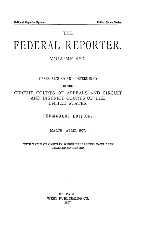 handle is hein.cases/fedrep0150 and id is 1 raw text is: National Reporter System.

THE
FEDERAL REPORTER.
VOLUME 450.
CASES ARGUED AND DETERMINED
IW THE
CIRCUIT COURTS OF APPEALS AND CIRCUIT
AND DISTRICT COURTS OF THE
UNITED STATES.
PERMANENT EDITION.
MARCH-APRIL, 1907.
WITH TABLE OF CASES IN WHICH REHEARINGS HAVE BEEN
GRANTED OR DENIED.
ST. PAUL:
WEST PUBLISHING CO.
1907.

United States Series.


